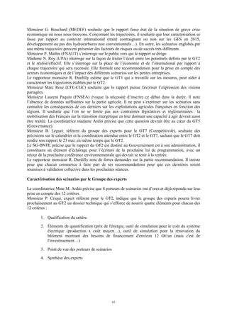 63
Monsieur G. Bouchard (MEDEF) souhaite que le rapport fasse état de la situation de grave crise
économique où nous nous trouvons. Concernant les trajectoires, il souhaite que leur caractérisation se
fasse par rapport au contexte international (traité contraignant ou non sur les GES en 2015,
développement ou pas des hydrocarbures non conventionnels…). En outre, les scénarios englobés par
une même trajectoire peuvent présenter des facteurs de risques ou de succès très différents.
Monsieur P. Mathis (FNAUT) s’interroge sur le public vers qui le rapport se dirige.
Madame N. Roy (UPA) interroge sur la façon de traiter l’écart entre les potentiels définis par le GT2
et le réalisé/effectif. Elle s’interroge sur la place de l’économie et de l’international par rapport à
chaque trajectoire qui sera recensée. Elle formule une recommandation pour la prise en compte des
acteurs économiques et de l’impact des différents scénarios sur les petites entreprises.
Le rapporteur monsieur R. Durdilly estime que le GT1 qui a travaillé sur les mesures, peut aider à
caractériser les trajectoires établies par le GT2.
Monsieur Marc Rose (CFE-CGC) souhaite que le rapport puisse favoriser l’expression des visions
partagées.
Monsieur Laurent Paquin (FNSEA) évoque la nécessité d’inscrire ce débat dans la durée. Il note
l’absence de données suffisantes sur la partie agricole. Il ne peut s’exprimer sur les scénarios sans
connaître les conséquences de ces derniers sur les exploitations agricoles françaises en fonction des
régions. Il souhaite que l’on ne se limite pas aux contraintes législatives et réglementaires : la
mobilisation des Français sur la transition énergétique en leur donnant une capacité à agir devrait aussi
être traitée. La coordinatrice madame Arditi précise que cette question devrait être au cœur du GT5
(Gouvernance).
Monsieur B. Leguet, référent du groupe des experts pour le GT7 (Compétitivité), souhaite des
précisions sur le calendrier et la coordination attendue entre le GT2 et le GT7, sachant que le GT7 doit
rendre son rapport le 23 mai, en même temps que le GT2.
Le SG-DNTE précise que le rapport du GT2 est destiné au Gouvernement est à son administration, il
constituera un élément d’éclairage pour l’écriture de la prochaine loi de programmation, avec un
retour de la prochaine conférence environnementale qui devrait se tenir à la rentrée.
Le rapporteur monsieur R. Durdilly note de fortes demandes sur la partie recommandation. Il insiste
pour que chacun commence à faire part de ses recommandations pour que ces dernières soient
soumises à validation collective dans les prochaines séances.
Caractérisation des scénarios par le Groupe des experts
La coordinatrice Mme M. Arditi précise que 8 porteurs de scénarios ont d’ores et déjà répondu sur leur
prise en compte des 12 critères.
Monsieur P. Criqui, expert référent pour le GT2, indique que le groupe des experts pourra livrer
prochainement au GT2 un dossier technique qui s’efforce de nourrir quatre éléments pour chacun des
12 critères :
1. Qualification du critère
2. Éléments de quantification (prix de l'énergie, outil de simulation pour le coût du système
électrique (production x coût moyen…), outil de simulation pour la rénovation du
bâtiment montrant des besoins de financement d'environ 12 G€/an (mais c'est de
l'investissement…)
3. Point de vue des porteurs de scénarios
4. Synthèse des experts
 