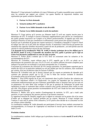 64
Monsieur P. Criqui présente la méthode et le type d’éléments qu’il espère rassembler pour caractériser
ainsi les scénarios par rapport aux critères. Les quatre familles de trajectoires étudiées sont
représentées par quatre scénarios illustratifs :
1. Facteur 4 et forte demande
2. Scénario médian (50 % nucléaire)
3. Facteur 4 avec faible demande et mix diversifié
4. Facteur 4 avec faible demande et sortie du nucléaire
Monsieur P. Criqui précise qu’il enverra ces éléments lundi 22 avril aux experts inscrits pour la
thématique du GT2. Il souligne le besoin d’éléments supplémentaires pour décrire les conséquences
des quatre grandes trajectoires sur l’emploi et les filières professionnelles. Il rappelle que toute note
technique transmise en tant que contribution et suffisamment courte pourra être ajoutée au dossier.
Il précise que le président du groupe des experts monsieur A. Grandjean a demandé à l’expert O. Rech
de rédiger une note sur le prix futur des énergies fossiles. Il mentionne l’outil Elecsim qui permet une
simulation des capacités installées nécessaires à partir du mix de production ; cet outil permet aussi de
calculer le coût de production moyen du parc électrique.
À la demande de la coordinatrice Mme M. Arditi, le dossier technique devra être diffusé par le
SG-DNTE, lundi 22 avril, à l’ensemble des membres du GT2, quitte à préciser qu’il s’agit en
l’état d’un document confidentiel en cours de mise au point.
Monsieur P. Perbos (RAC) souhaite que le GT2 fasse un croisement entre les scénarios et les
recommandations du GT1.
Monsieur M. Colombier, expert référent pour le GT2, rappelle que le GT1 est plutôt sur la
détermination des potentiels mais que, d’ici le 25 avril, ses experts référents devraient compléter pour
indiquer d’un point de vue technique ce qui peut correspondre aux 12 scénarios.
Concernant les évaluations des émissions de CO2 énergie présentées, les participants regrettent que la
totalité des GES (et en particulier méthane) ne soit pas étudiée par tous les scénarios, mais seulement
par certains, d'où une incohérence dans les facteurs 4 affichés.
Monsieur M. Colombier note que le dossier transmis par les experts ne permettra de répondre qu’à
certaines des questions posées par le GT, il fera le bilan des travaux existants et dessinera
d’éventuelles pistes de travail pour l’après DNTE.
Madame C. Jean (LPO) regrette de ne pas voir mentionnés dans la grille d’analyse des scénarios par
critères des indicateurs relatifs à la biodiversité. Les experts lui répondent que les scénarios ne
contiennent malheureusement que peu d’éléments quantifiables dans ce domaine mais qu’une note est
en préparation. En outre Mme Jean souligne le fait que la question de l'urbanisme lui paraît trop
rapidement évoquée et seulement dans certains scénarios alors qu'elle mériterait d'être traitée en tant
que telle. Elle propose qu'une première recommandation du GT2 soit l’étude du lien entre urbanisme
et consommation d'énergie.
Monsieur P. Mathis note qu’en matière d’aménagement du territoire, le GT1, qui a traité cette
question, n’a pas su proposer des mesures précises et qui fassent consensus.
Le rapporteur monsieur R. Durdilly suggère que le rapport se concentre sur les points clés et les zones
d’ombre qui se dégagent de l’analyse produite par les experts. Monsieur P. Criqui souligne que
l’analyse à venir aura le mérite d’être exhaustive, le GT pourra alors décider de se concentrer ou non
sur certains critères détaillés.
La coordinatrice madame M. Arditi demande aux participants d’envoyer leurs souhaits concernant les
recommandations, et d’essayer de s’approprier au maximum le travail que les experts vont envoyer
lundi 22 avril.
Prochaine réunion
La coordonnatrice madame Arditi indique que la prochaine réunion se tiendra mardi 23 avril à 9h, à
Roquelaure.
 