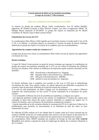 65
Conseil national du débat sur la transition énergétique
Groupe de travail no
2 Mix/scénarios
Relevé de conclusions de la 8e
réunion du 23 avril 2013
La réunion est animée par madame Maryse Arditi, coordonnatrice, avec M. Robert Durdilly,
rapporteur, M. Richard Lavergne et Mme Eléonore Trigano, tous deux co-rapporteurs DGEC. M.
Philippe Masset représente le SG-DNTE. Le groupe des experts est représenté par M. Michel
Colombier, M. Patrick Criqui et Mme Laurence Rouil.
Organisation des travaux du GT2
La coordonnatrice Mme Maryse Arditi rappelle que la prochaine réunion se tiendra jeudi 2 mai, de 9h
à 13h, à La Défense. La présente réunion est consacrée à l’examen du projet de dossier technique
élaboré par le groupe des experts et à la façon de le compléter, puis aux recommandations.
Approbation des comptes rendus des réunions 6 et 7
Compte tenu de leur envoi récent, la coordonnatrice Mme Arditi convient de reporter leur approbation
à la réunion du 2 mai.
Dossier technique
L’expert M. Patrick Criqui présente un projet de dossier technique qui regroupe les contributions du
groupe des experts aux questions formulées par le GT2 sur les critères d’évaluation des différents
exercices de scénarios. Pour clarifier les différences de trajectoires quatre scénarios illustratifs ont été
identifiés :
- DEC électrification et décarbonation (ex. Négatep)
- DIV demande stable et diversification (ex. ANCRE div.)
- EFF efficacité et diversification (ex. ADEME)
- SOB sobriété et sortie du nucléaire (ex. Négawatt)
Ce dossier technique reste à compléter, par exemple en lien avec le GT4 pour la méthodologie
d’évaluation des coûts. Pour certains critères, les experts éprouvent des difficultés à caractériser les
scénarios, faute de précisions suffisantes de la part des auteurs des scénarios.
À la suite de cette présentation, un débat s’engage avec les participants et les experts s’efforcent
d’apporter des éclaircissements sur leur travail. Il ressort notamment de la discussion les points
suivants :
- il est souhaitable d’effectuer des tests de sensibilité aux hypothèses, à indiquer aux experts ;
- une approche qualitative semble pouvoir être utilisée en complément à l’analyse des experts pour
renseigner la façon dont chacun des quatre scénarios illustratifs se comporte par rapport aux 12
critères d’évaluation, sans se prononcer sur la pertinence comparée des scénarios ;
- il paraît impossible qu’un des scénarios obtienne le consensus du GT2 et il s’agit donc d’objectiver la
problématique pour permettre au Gouvernement et au Parlement de faire des choix en toute
connaissance de cause.
M. Jedliczka (CLER) souhaite qu’il soit indiqué dans le compte rendu qu’il trouve anormal que les
scénarios ANCRE soient pris en compte puisque leurs auteurs n’ont pas respecté la date butoir du 16
avril. M. Patrick Criqui répond que ce retard avait été annoncé dès le recensement des scénarios.
La coordonnatrice Mme ARDITI demande aux membres du Groupe de faire part d’ici vendredi
26 avril de leurs attentes s’agissant du mode de remplissage du tableau des 4 scénarios illustratifs et
des 12 critères.
 