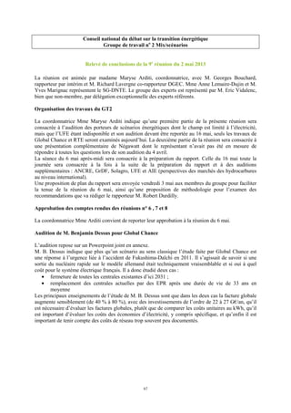 67
Conseil national du débat sur la transition énergétique
Groupe de travail no
2 Mix/scénarios
Relevé de conclusions de la 9e
réunion du 2 mai 2013
La réunion est animée par madame Maryse Arditi, coordonnatrice, avec M. Georges Bouchard,
rapporteur par intérim et M. Richard Lavergne co-rapporteur DGEC. Mme Anne Lemaire-Dujin et M.
Yves Marignac représentent le SG-DNTE. Le groupe des experts est représenté par M. Eric Vidalenc,
bien que non-membre, par délégation exceptionnelle des experts référents.
Organisation des travaux du GT2
La coordonnatrice Mme Maryse Arditi indique qu’une première partie de la présente réunion sera
consacrée à l’audition des porteurs de scénarios énergétiques dont le champ est limité à l’électricité,
mais que l’UFE étant indisponible et son audition devant être reportée au 16 mai, seuls les travaux de
Global Chance et RTE seront examinés aujourd’hui. La deuxième partie de la réunion sera consacrée à
une présentation complémentaire de Négawatt dont le représentant n’avait pas été en mesure de
répondre à toutes les questions lors de son audition du 4 avril.
La séance du 6 mai après-midi sera consacrée à la préparation du rapport. Celle du 16 mai toute la
journée sera consacrée à la fois à la suite de la préparation du rapport et à des auditions
supplémentaires : ANCRE, GrDF, Solagro, UFE et AIE (perspectives des marchés des hydrocarbures
au niveau international).
Une proposition de plan du rapport sera envoyée vendredi 3 mai aux membres du groupe pour faciliter
la tenue de la réunion du 6 mai, ainsi qu’une proposition de méthodologie pour l’examen des
recommandations que va rédiger le rapporteur M. Robert Durdilly.
Approbation des comptes rendus des réunions n° 6 , 7 et 8
La coordonnatrice Mme Arditi convient de reporter leur approbation à la réunion du 6 mai.
Audition de M. Benjamin Dessus pour Global Chance
L’audition repose sur un Powerpoint joint en annexe.
M. B. Dessus indique que plus qu’un scénario au sens classique l’étude faite par Global Chance est
une réponse à l’urgence liée à l’accident de Fukushima-Daïchi en 2011. Il s’agissait de savoir si une
sortie du nucléaire rapide sur le modèle allemand était techniquement vraisemblable et si oui à quel
coût pour le système électrique français. Il a donc étudié deux cas :
• fermeture de toutes les centrales existantes d’ici 2031 ;
• remplacement des centrales actuelles par des EPR après une durée de vie de 33 ans en
moyenne
Les principaux enseignements de l’étude de M. B. Dessus sont que dans les deux cas la facture globale
augmente sensiblement (de 40 % à 80 %), avec des investissements de l’ordre de 22 à 27 G€/an, qu’il
est nécessaire d’évaluer les factures globales, plutôt que de comparer les coûts unitaires au kWh, qu’il
est important d’évaluer les coûts des économies d’électricité, y compris spécifique, et qu’enfin il est
important de tenir compte des coûts de réseau trop souvent peu documentés.
 