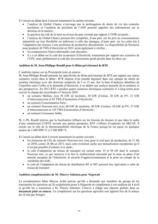 68
Il s’ensuit un débat dont il ressort notamment les points suivants :
• l’analyse de Global Chance n’envisage pas la prolongation de durée de vie des centrales
nucléaires et l’audition du président de l’ASN pourrait apporter des informations sur sa
doctrine en la matière ;
• la question du coût de la mise au niveau du parc existant par rapport à l’EPR est posée ;
• l’analyse de Global Chance pourrait être complétée, d’une part, sur les prix au consommateurs
industriels car leur flexibilité est inférieure à celle des ménages, d’autre part, sur les coûts liés à
l’adaptation des réseaux à une profusion de production décentralisée. La disponibilité de biomasse
pour produire 40 TWh d’électricité en 2031 serait également à vérifier ;
• les comparaisons franco-allemandes sont discutées ;
• il y a un débat sur le coût des économies d’électricité, notamment par rapport aux scénarios de
l’UFE, mais globalement le coût des investissements paraît proche dans les deux cas.
Audition de M. Jean-Philippe Roudil pour le Bilan prévisionnel de RTE
L’audition repose sur un Powerpoint joint en annexe.
M. Jean-Philippe Roudil présente les spécificités du Bilan prévisionnel de RTE par rapport aux autres
scénarios versés dans le débat : RTE dispose d’un mandat législatif dans une optique de sûreté du
système électrique avec des horizons temporels de 5 et 15 ans. Sur la base d’analyses détaillées de
l’équilibre entre l’offre et la demande d’électricité, il en déduit une analyse annuelle de la tendance et
des perspectives. En 2012 RTE a produit quatre scénarios électriques contrastés et à long terme pour
couvrir le champ des incertitudes à l’horizon 2030 :
• un scénario Médian, avec 56 GW de nucléaire, 30 GW d’éolien, 20 GW de PV, 21 GW
d’interconnexions et 82 TWh d’économies d’électricité ;
• un scénario Consommation forte ;
• un scénario Nouveau mix, avec 40 GW de nucléaire, 40 GW d’éolien, 30 GW de PV, 27 GW
d’interconnexions et 116 TWh d’économies d’électricité ;
• un scénario Croissance faible.
M. J.-Ph. Roudil précise que la localisation influera sur les besoins de réseaux et que dans le cadre
d’une commission CURTE ouverte aux parties prenantes, RTE s’efforce d’exploiter les SRCAE. Il
insiste sur le rôle de la thermosensibilité électrique de la France puisqu’on est passé en quelques
années de 1 600 MW/°C à 2 300 MW/°C.
Il s’ensuit un débat dont il ressort notamment les points suivants :
• les émissions de CO2 du scénario Nouveau mix sont, pour le seul parc de production, de 31 Mt
en 2030, contre 26 Mt en 2011, mais cette évolution cache une mutualisation européenne qu’il
n’est pas possible d’estimer à ce stade ;
• le coût d’adaptation du réseau de transport est estimé entre 35 et 50 G€ dans le scénario
Nouveau mix, ce qui recouvre à la fois le renforcement nécessité par la mise en place d’un
marché européen de l’électricité, la sécurité d’approvisionnement et la prise en compte de la
variabilité des EnR ;
• le coût de l’adaptation du réseau de distribution BT et MT pourrait être équivalent à celui du
réseau de transport
Audition complémentaire de M. Thierry Salomon pour Négawatt
La coordonnatrice Mme Maryse Arditi précise qu’elle a demandé aux membres du groupe de lui
transmettre les questions qu’ils souhaitaient poser à Négawatt en complément à son audition du 4 avril
et qu’elle les a transmises à M. Thierry Salomon. Celui-ci a rédigé une réponse globale dans un
document joint en annexe. Un complément sur les questions agricoles sera apporté lors de la séance
du 16 mai par Solagro.
 