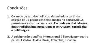 Conclusões
1. O campo de estudos políticos, desenhado a partir da
coleção de 16 periódicos selecionados no portal SciELO,
possui uma estrutura bem clara. Ele pode ser dividido nas
duas tradições intelectuais que o estruturam: sociológica
e politológica.
2. A colaboração científica internacional é liderada por quatro
países: Estados Unidos, Brasil, Colômbia, Espanha.
 