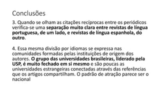 Conclusões
3. Quando se olham as citações recíprocas entre os periódicos
verifica-se uma separação muito clara entre revistas de língua
portuguesa, de um lado, e revistas de língua espanhola, do
outro.
4. Essa mesma divisão por idiomas se expressa nas
comunidades formadas pelas instituições de origem dos
autores. O grupo das universidades brasileiras, liderado pela
USP, é muito fechado em si mesmo e são poucas as
universidades estrangeiras conectadas através das referências
que os artigos compartilham. O padrão de atração parece ser o
nacional
 
