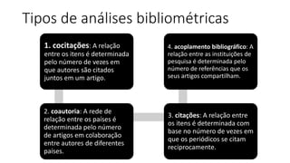 Tipos de análises bibliométricas
1. cocitações: A relação
entre os itens é determinada
pelo número de vezes em
que autores são citados
juntos em um artigo.
2. coautoria: A rede de
relação entre os países é
determinada pelo número
de artigos em colaboração
entre autores de diferentes
países.
3. citações: A relação entre
os itens é determinada com
base no número de vezes em
que os periódicos se citam
reciprocamente.
4. acoplamento bibliográfico: A
relação entre as instituições de
pesquisa é determinada pelo
número de referências que os
seus artigos compartilham.
 