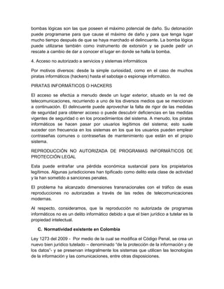 bombas lógicas son las que poseen el máximo potencial de daño. Su detonación
puede programarse para que cause el máximo de daño y para que tenga lugar
mucho tiempo después de que se haya marchado el delincuente. La bomba lógica
puede utilizarse también como instrumento de extorsión y se puede pedir un
rescate a cambio de dar a conocer el lugar en donde se halla la bomba.
4. Acceso no autorizado a servicios y sistemas informáticos
Por motivos diversos: desde la simple curiosidad, como en el caso de muchos
piratas informáticos (hackers) hasta el sabotaje o espionaje informático.
PIRATAS INFORMÁTICOS O HACKERS
El acceso se efectúa a menudo desde un lugar exterior, situado en la red de
telecomunicaciones, recurriendo a uno de los diversos medios que se mencionan
a continuación. El delincuente puede aprovechar la falta de rigor de las medidas
de seguridad para obtener acceso o puede descubrir deficiencias en las medidas
vigentes de seguridad o en los procedimientos del sistema. A menudo, los piratas
informáticos se hacen pasar por usuarios legítimos del sistema; esto suele
suceder con frecuencia en los sistemas en los que los usuarios pueden emplear
contraseñas comunes o contraseñas de mantenimiento que están en el propio
sistema.
REPRODUCCIÓN NO AUTORIZADA DE PROGRAMAS INFORMÁTICOS DE
PROTECCIÓN LEGAL
Esta puede entrañar una pérdida económica sustancial para los propietarios
legítimos. Algunas jurisdicciones han tipificado como delito esta clase de actividad
y la han sometido a sanciones penales.
El problema ha alcanzado dimensiones transnacionales con el tráfico de esas
reproducciones no autorizadas a través de las redes de telecomunicaciones
modernas.
Al respecto, consideramos, que la reproducción no autorizada de programas
informáticos no es un delito informático debido a que el bien jurídico a tutelar es la
propiedad intelectual.
C. Normatividad existente en Colombia
Ley 1273 del 2009 - Por medio de la cual se modifica el Código Penal, se crea un
nuevo bien jurídico tutelado – denominado “de la protección de la información y de
los datos”- y se preservan integralmente los sistemas que utilicen las tecnologías
de la información y las comunicaciones, entre otras disposiciones.
 