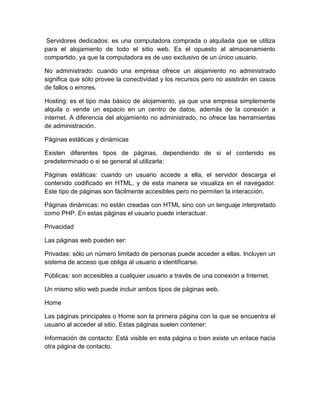 Servidores dedicados: es una computadora comprada o alquilada que se utiliza
para el alojamiento de todo el sitio web. Es el opuesto al almacenamiento
compartido, ya que la computadora es de uso exclusivo de un único usuario.
No administrado: cuando una empresa ofrece un alojamiento no administrado
significa que sólo provee la conectividad y los recursos pero no asistirán en casos
de fallos o errores.
Hosting: es el tipo más básico de alojamiento, ya que una empresa simplemente
alquila o vende un espacio en un centro de datos, además de la conexión a
internet. A diferencia del alojamiento no administrado, no ofrece las herramientas
de administración.
Páginas estáticas y dinámicas
Existen diferentes tipos de páginas, dependiendo de si el contenido es
predeterminado o si se general al utilizarla:
Páginas estáticas: cuando un usuario accede a ella, el servidor descarga el
contenido codificado en HTML, y de esta manera se visualiza en el navegador.
Este tipo de páginas son fácilmente accesibles pero no permiten la interacción.
Páginas dinámicas: no están creadas con HTML sino con un lenguaje interpretado
como PHP. En estas páginas el usuario puede interactuar.
Privacidad
Las páginas web pueden ser:
Privadas: sólo un número limitado de personas puede acceder a ellas. Incluyen un
sistema de acceso que obliga al usuario a identificarse.
Públicas: son accesibles a cualquier usuario a través de una conexión a Internet.
Un mismo sitio web puede incluir ambos tipos de páginas web.
Home
Las páginas principales o Home son la primera página con la que se encuentra el
usuario al acceder al sitio. Estas páginas suelen contener:
Información de contacto: Está visible en esta página o bien existe un enlace hacia
otra página de contacto.
 