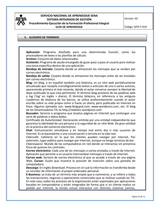 SERVICIO NACIONAL DE APRENDIZAJE SENA
SISTEMA INTEGRADO DE GESTIÓN
Procedimiento Ejecución de la Formación Profesional Integral
GUÍA DE APRENDIZAJE
Versión: 02
Código: GFPI-F-019
Página 10 de 11
Aplicación: Programa diseñado para una determinada función, como los
procesadores de texto o las planillas de cálculo.
Archivo: Conjunto de datos relacionados.
Asistente: Programa de ayuda encargado de guiar paso a paso al usuario para realizar
una tarea específica dentro de una aplicación.
Bandeja de entrada: Carpeta donde se almacenan los mensajes que se reciben por
correo electrónico.
Bandeja de salida: Carpeta donde se almacenan los mensajes antes de ser enviados
por correo electrónico.
Blog: Un blog, o en español también una bitácora, es un sitio web periódicamente
actualizado que recopila cronológicamente textos o artículos de uno o varios autores,
apareciendo primero el más reciente, donde el autor conserva siempre la libertad de
dejar publicado lo que crea pertinente. El término blog proviene de las palabras web
y log ('log' en inglés = diario). El término bitácora, en referencia a los antiguos
cuadernos de bitácora de los barcos, se utiliza preferentemente cuando el autor
escribe sobre su vida propia como si fuese un diario, pero publicado en Internet en
línea. Algunos ejemplos son: www.blogspot.com, www.wordpress.com, etc. El blog
de los Dinamizadores TIC es http://redextic.wordpress.com
Buscador: Servicio o programa que localiza páginas en Internet que contengan una
serie de palabras o datos dados.
Certificado de Autenticidad: Declaración emitida por una entidad independiente que
garantiza la identidad de una persona o la seguridad de un sitio Web. De gran utilidad
en la práctica del comercio electrónico.
Chat: Comunicación simultánea y en tiempo real entre dos o más usuarios de
Internet. Es el equivalente a una conversación o tertulia en la vida real.
Cibercafé: Cafetería en la que los clientes pueden navegar por Internet. Por
extensión, lugar público para navegar por Internet, aunque no tenga servicios de bar.
Ciberespacio: Mundo de las computadoras en red donde se interactúa sin presencia
física de quienes los controlan.
Correo electrónico: Cada uno de los mensajes o cartas enviadas a través de Internet.
Aplicación que permite a un usuario intercambiar mensajes a través de Internet.
Correo web: Servicio de correo electrónico al que se accede a través de una página
Web. Cursor: Guión que muestra la posición de inserción sobre una pantalla de
computadora.
Descarga: En inglés Download. Proceso en el cual la información es transferida desde
un servidor de información al propio ordenador personal.
E-Business: se trata de un término más amplio que e-commerce, y se refiere a todas
las transacciones, negocios y operaciones comerciales que se realizan usando las TIC.
En este caso, todos los procesos de la organización están soportados por aplicaciones
basadas en computadoras y están integrados de forma que si un cliente realiza un
pedido por Internet, la tienda virtual interactúa con distintos sistemas (ventas,
5. GLOSARIO DE TERMINOS
 