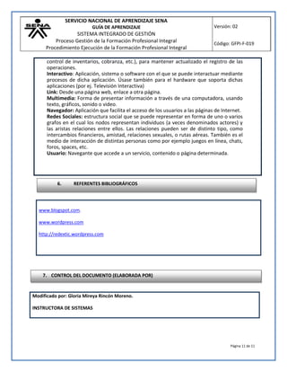 SERVICIO NACIONAL DE APRENDIZAJE SENA
GUÍA DE APRENDIZAJE
SISTEMA INTEGRADO DE GESTIÓN
Proceso Gestión de la Formación Profesional Integral
Procedimiento Ejecución de la Formación Profesional Integral
Versión: 02
Código: GFPI-F-019
Página 11 de 11
www.blogspot.com.
www.wordpress.com
http://redextic.wordpress.com
Modificado por: Gloria Mireya Rincón Moreno.
INSTRUCTORA DE SISTEMAS
control de inventarios, cobranza, etc.), para mantener actualizado el registro de las
operaciones.
Interactivo: Aplicación, sistema o software con el que se puede interactuar mediante
procesos de dicha aplicación. Úsase también para el hardware que soporta dichas
aplicaciones (por ej. Televisión Interactiva)
Link: Desde una página web, enlace a otra página.
Multimedia: Forma de presentar información a través de una computadora, usando
texto, gráficos, sonido o video.
Navegador: Aplicación que facilita el acceso de los usuarios a las páginas de Internet.
Redes Sociales: estructura social que se puede representar en forma de uno o varios
grafos en el cual los nodos representan individuos (a veces denominados actores) y
las aristas relaciones entre ellos. Las relaciones pueden ser de distinto tipo, como
intercambios financieros, amistad, relaciones sexuales, o rutas aéreas. También es el
medio de interacción de distintas personas como por ejemplo juegos en línea, chats,
foros, spaces, etc.
Usuario: Navegante que accede a un servicio, contenido o página determinada.
7. CONTROL DEL DOCUMENTO (ELABORADA POR)
6. REFERENTES BIBLIOGRÁFICOS
 