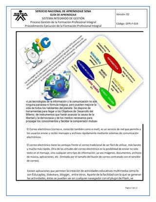 SERVICIO NACIONAL DE APRENDIZAJE SENA
GUÍA DE APRENDIZAJE
SISTEMA INTEGRADO DE GESTIÓN
Proceso Gestión de la Formación Profesional Integral
Procedimiento Ejecución de la Formación Profesional Integral
Versión: 02
Código: GFPI-F-019
Página 3 de 11
El Correo electrónico (correo-e, conocido también como e-mail), es un servicio de red que permite a
los usuarios enviar y recibir mensajes y archivos rápidamente mediante sistemas de comunicación
electrónicos.
El correo electrónico tiene las ventajas frente al correo tradicional de ser fácil de utilizar, más barato
y mucho más rápido. Otra de las virtudes del correo electrónico es la posibilidad de enviar no solo
texto en el mensaje, sino cualquier otro tipo de información, ya sea imágenes, documentos, archivos
de música, aplicaciones, etc. (limitada por el tamaño del buzón de correo contratado con el servidor
de correo).
Existen aplicaciones que permiten la creación de actividades educativas multimedia como lo
son Educaplay, Slideshare, blogger, entre otros. Aparte de la facilidad con la que se generan
las actividades, éstas se pueden ver en cualquier navegador con el plugin de Flash, se
 