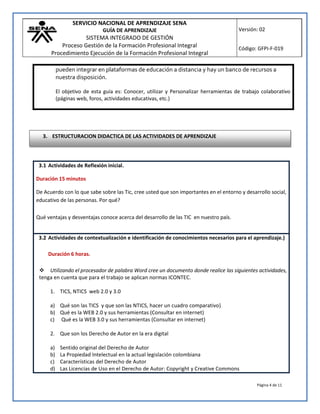 SERVICIO NACIONAL DE APRENDIZAJE SENA
GUÍA DE APRENDIZAJE
SISTEMA INTEGRADO DE GESTIÓN
Proceso Gestión de la Formación Profesional Integral
Procedimiento Ejecución de la Formación Profesional Integral
Versión: 02
Código: GFPI-F-019
Página 4 de 11
pueden integrar en plataformas de educación a distancia y hay un banco de recursos a
nuestra disposición.
El objetivo de esta guía es: Conocer, utilizar y Personalizar herramientas de trabajo colaborativo
(páginas web, foros, actividades educativas, etc.)
3.1 Actividades de Reflexión inicial.
Duración 15 minutos
De Acuerdo con lo que sabe sobre las Tic, cree usted que son importantes en el entorno y desarrollo social,
educativo de las personas. Por qué?
Qué ventajas y desventajas conoce acerca del desarrollo de las TIC en nuestro país.
3.2 Actividades de contextualización e identificación de conocimientos necesarios para el aprendizaje.)
Duración 6 horas.
 Utilizando el procesador de palabra Word cree un documento donde realice las siguientes actividades,
tenga en cuenta que para el trabajo se aplican normas ICONTEC.
1. TICS, NTICS web 2.0 y 3.0
a) Qué son las TICS y que son las NTICS, hacer un cuadro comparativo}
b) Qué es la WEB 2.0 y sus herramientas (Consultar en internet)
c) Qué es la WEB 3.0 y sus herramientas (Consultar en internet)
2. Que son los Derecho de Autor en la era digital
a) Sentido original del Derecho de Autor
b) La Propiedad Intelectual en la actual legislación colombiana
c) Características del Derecho de Autor
d) Las Licencias de Uso en el Derecho de Autor: Copyright y Creative Commons
3. ESTRUCTURACION DIDACTICA DE LAS ACTIVIDADES DE APRENDIZAJE
 