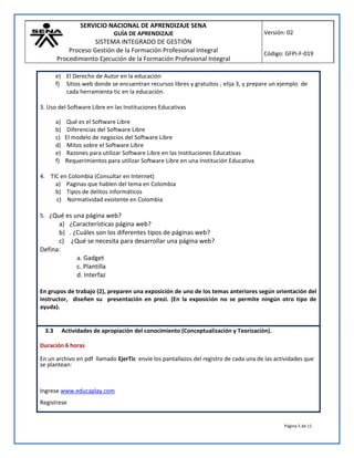 SERVICIO NACIONAL DE APRENDIZAJE SENA
GUÍA DE APRENDIZAJE
SISTEMA INTEGRADO DE GESTIÓN
Proceso Gestión de la Formación Profesional Integral
Procedimiento Ejecución de la Formación Profesional Integral
Versión: 02
Código: GFPI-F-019
Página 5 de 11
e) El Derecho de Autor en la educación
f) Sitios web donde se encuentran recursos libres y gratuitos ; elija 3, y prepare un ejemplo de
cada herramienta tic en la educación.
3. Uso del Software Libre en las Instituciones Educativas
a) Qué es el Software Libre
b) Diferencias del Software Libre
c) El modelo de negocios del Software Libre
d) Mitos sobre el Software Libre
e) Razones para utilizar Software Libre en las Instituciones Educativas
f) Requerimientos para utilizar Software Libre en una Institución Educativa
4. TIC en Colombia (Consultar en Internet)
a) Paginas que hablen del tema en Colombia
b) Tipos de delitos informáticos
c) Normatividad existente en Colombia
5. ¿Qué es una página web?
a) ¿Características página web?
b) . ¿Cuáles son los diferentes tipos de páginas web?
c) ¿Qué se necesita para desarrollar una página web?
Defina:
a. Gadget
c. Plantilla
d. Interfaz
En grupos de trabajo (2), preparen una exposición de uno de los temas anteriores según orientación del
instructor, diseñen su presentación en prezi. (En la exposición no se permite ningún otro tipo de
ayuda).
3.3 Actividades de apropiación del conocimiento (Conceptualización y Teorización).
Duración 6 horas
En un archivo en pdf llamado EjerTic envíe los pantallazos del registro de cada una de las actividades que
se plantean:
Ingrese www.educaplay.com
Registrese
 