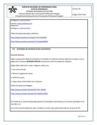 SERVICIO NACIONAL DE APRENDIZAJE SENA
GUÍA DE APRENDIZAJE
SISTEMA INTEGRADO DE GESTIÓN
Proceso Gestión de la Formación Profesional Integral
Procedimiento Ejecución de la Formación Profesional Integral
Versión: 02
Código: GFPI-F-019
Página 6 de 11
Configure su cuenta (Foto).
Ingrese a www.slideshare.net
Registrese
Configure su cuenta (Foto).
Videos de apoyo educaplay, slideshare.
https://www.youtube.com/watch?v=O2-drbzAjh0
https://www.youtube.com/watch?v=SLzbbakMDkQ
3.4 Actividades de transferencia del conocimiento.
Duración 18 horas
Según su grupo de trabajo de la Empresa y teniendo en cuenta los archivos adjuntos en la guía, crear la
página de su Empresa BLOGGER VIRTUAL teniendo en cuenta los siguientes aspectos:
Página Web: debe tener: texto, imágenes, videos, etc.
2. Una única entrada.
3. Mínimo 3 páginas de enlace.
4. Perfil de usuario.
5. Logo y datos relacionados de su empresa.
Videos de apoyo para Blogger:
https://www.youtube.com/watch?v=lYls_5BxJRg
https://www.youtube.com/watch?v=NQ26mtSZn8c
Por medio de su cuenta de Educaplay generar 2 actividades relacionadas con los temas abordados en la
Guía No.1 y 2.
Con la herramienta Slideshare subir a la Web un archivo .ppt y pdf relacionado con el tema las TIC.
 