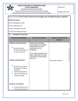 SERVICIO NACIONAL DE APRENDIZAJE SENA
GUÍA DE APRENDIZAJE
SISTEMA INTEGRADO DE GESTIÓN
Proceso Gestión de la Formación Profesional Integral
Procedimiento Ejecución de la Formación Profesional Integral
Versión: 02
Código: GFPI-F-019
Página 7 de 11
Nota: en el archivo EjerTic anexar las direcciones de la página web, actividades educaplay y slideshare.
Material de apoyo:
manual-de-google-sites.pdf
tutorial_slideshare.pdf
Tutorial crear blog virtual.pdf
Tutorial crear blog virtual1.pdf
3.5 Actividades de evaluación.
Evidencias de Aprendizaje Criterios de Evaluación Técnicas e Instrumentos de
Evaluación
Evidencias de Conocimiento :

Socialización de los
conceptos adquiridos en
los ítems anteriores.
Evidencias de Desempeño:

Creación de documentos
solicitados en los ítems
anteriores.
 Diseño de diapositivas
 Uso de herramientas en
software utilizado
Evidencias de Producto:
 Archivo en Word con las
consultas solicitadas en
Utiliza herramientas
tecnológicas de trabajo
colaborativo para la
resolución de un
Problema.
Crea redes sociales en la
web y participa en ellas
utilizando herramientas
web 2.0.
Observación sistémica.
 