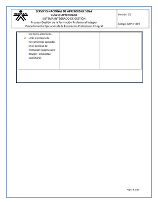 SERVICIO NACIONAL DE APRENDIZAJE SENA
GUÍA DE APRENDIZAJE
SISTEMA INTEGRADO DE GESTIÓN
Proceso Gestión de la Formación Profesional Integral
Procedimiento Ejecución de la Formación Profesional Integral
Versión: 02
Código: GFPI-F-019
Página 8 de 11
los ítems anteriores.
 Links o enlaces de
herramientas aplicadas
en el proceso de
formación (página web
Blogger, educaplay,
slideshare).
 