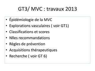 GT3/ MVC : travaux 2013
• Épidémiologie de la MVC
• Explorations vasculaires ( voir GT1)
• Classifications et scores
• Nlles recommandations
• Règles de prévention
• Acquisitions thérapeutiques
• Recherche ( voir GT 6)