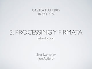 3. PROCESSINGY FIRMATA
Introducción
GAZTEATECH 2015
ROBÓTICA
Svet Ivantchev
Jon Agüero
 