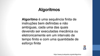 Algoritmos
Algoritmo é uma sequência finita de
instruções bem definidas e não
ambíguas, cada uma das quais
devendo ser executadas mecânica ou
eletronicamente em um intervalo de
tempo finito e com uma quantidade de
esforço finita
https://www.pt.wikipedia.org/wiki/Algoritmo
 