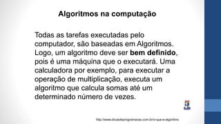 Todas as tarefas executadas pelo
computador, são baseadas em Algoritmos.
Logo, um algoritmo deve ser bem definido,
pois é uma máquina que o executará. Uma
calculadora por exemplo, para executar a
operação de multiplicação, executa um
algoritmo que calcula somas até um
determinado número de vezes.
Algoritmos na computação
http://www.dicasdeprogramacao.com.br/o-que-e-algoritmo
 