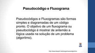 Pseudocódigo e Fluxograma
Pseudocódigos e Fluxogramas são formas
simples e diagramadas de um código
pronto. O objetivo de um fluxograma ou
pseudocódigo é mostrar de antemão a
lógica usada na solução de um problema
(algoritmo).
http://www.tiexpert.net/programacao/algoritmo
 
