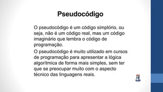 Pseudocódigo
O pseudocódigo é um código simplório, ou
seja, não é um código real, mas um código
imaginário que lembra o código de
programação.
O pseudocódigo é muito utilizado em cursos
de programação para apresentar a lógica
algorítmica de forma mais simples, sem ter
que se preocupar muito com o aspecto
técnico das linguagens reais.
 