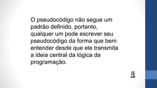 O pseudocódigo não segue um
padrão definido, portanto,
qualquer um pode escrever seu
pseudocódigo da forma que bem
entender desde que ele transmita
a ideia central da lógica da
programação.
 
