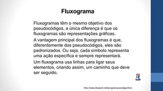 Fluxograma
Fluxogramas têm o mesmo objetivo dos
pseudocódigos, a única diferença é que os
fluxogramas são representações gráficas.
A vantagem principal dos fluxogramas é que,
diferentemente dos pseudocódigos, eles são
padronizados. Ou seja, cada símbolo representa
uma ação específica e sempre representará.
Um fluxograma usa linhas para ligar seus
elementos, criando assim, um caminho que deve
ser seguido.
http://www.tiexpert.net/programacao/algoritmo
 