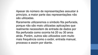 Apesar do número de representações assustar à
princípio, a maior parte das representações não
são utilizadas.
Raramente utilizaremos o símbolo fita perfurada,
porque não são mais utilizadas aplicações que
realmente necessitem de entrada de dados por
fita perfurada como ocorria há 20 ou 30 anos
atrás. Porém, outros são utilizados com muito
mais frequência como o exibir, entrada manual,
processo e assim por diante.
 