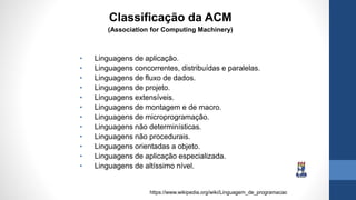 • Linguagens de aplicação.
• Linguagens concorrentes, distribuídas e paralelas.
• Linguagens de fluxo de dados.
• Linguagens de projeto.
• Linguagens extensíveis.
• Linguagens de montagem e de macro.
• Linguagens de microprogramação.
• Linguagens não determinísticas.
• Linguagens não procedurais.
• Linguagens orientadas a objeto.
• Linguagens de aplicação especializada.
• Linguagens de altíssimo nível.
https://www.wikipedia.org/wiki/Linguagem_de_programacao
Classificação da ACM
(Association for Computing Machinery)
 