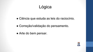 Lógica
● Ciência que estuda as leis do raciocínio.
● Correção/validação do pensamento.
● Arte do bem pensar.
 