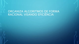 ORGANIZA ALGORITMOS DE FORMA
RACIONAL VISANDO EFICIÊNCIA
 