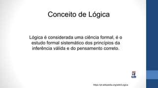 Lógica é considerada uma ciência formal, é o
estudo formal sistemático dos princípios da
inferência válida e do pensamento correto.
https://pt.wikipedia.org/wiki/Logica
Conceito de Lógica
 