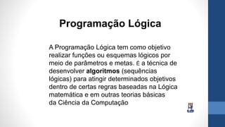 A Programação Lógica tem como objetivo
realizar funções ou esquemas lógicos por
meio de parâmetros e metas. É a técnica de
desenvolver algoritmos (sequências
lógicas) para atingir determinados objetivos
dentro de certas regras baseadas na Lógica
matemática e em outras teorias básicas
da Ciência da Computação
Programação Lógica
 
