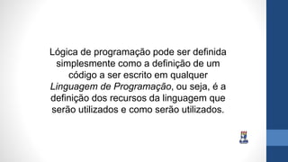 Lógica de programação pode ser definida
simplesmente como a definição de um
código a ser escrito em qualquer
Linguagem de Programação, ou seja, é a
definição dos recursos da linguagem que
serão utilizados e como serão utilizados.
 