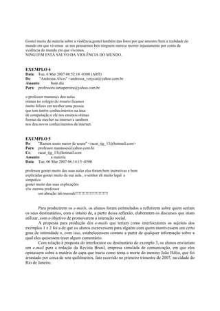 Gostei muito da materia sobre a violência,gostei também das fotos por que amostro bem a realidade do
mundo em que vivemos se nos pensarmos ben ninguem merece morrer injustamente por conta da
violência do mundo em que vivemos.
NINGUEM ESTÁ SALVO DA VIOLÊNCIA DO MUNDO.


EXEMPLO 4
Data: Tue, 6 Mar 2007 08:52:18 -0300 (ART)
De:    "Andressa Alves" <andressa_verycat@yahoo.com.br
Assunto:      bom dia
Para: professora.taniapereira@yahoo.com.br

o professor manasses deu aulas
otimas no colegio do rosario ficamos
muito felizes em receber uma pessoa
que tem tantos conhecimentos na área
de computação e ele nos ensinou otimas
formas de mecher na internet e tambem
nos deu novos conhecimentos da internet.


EXEMPLO 5
De:    "Ramon souto maior de sousa" <racat_tjg_13@hotmail.com>
Para: professor.manasses@yahoo.com.br
Cc:    racat_tjg_13@hotmail.com
Assunto:       a materia
Data: Tue, 06 Mar 2007 06:14:15 -0500

professor gostei muito das suas aulas elas foram bem instrutivas e bem
explicadas gostei muito da sua aula , o senhor eh muito legal e
simpatico
gostei muito das suas explicações
vlw mermu professor
        um abração tah massah!!!!!!!!!!!!!!!!!!!!!!!!!


        Para produzirem os e-mails, os alunos foram estimulados a refletirem sobre quem seriam
os seus destinatários, com o intuito de, a partir dessa reflexão, elaborarem os discursos que iriam
utilizar, com o objetivo de promoverem a interação social.
        A proposta para produção dos e-mails que teriam como interlocutores os sujeitos dos
exemplos 1 e 2 foi a de que os alunos escrevessem para alguém com quem mantivessem um certo
grau de intimidade e, com isso, estabelecessem contato a partir de qualquer informação sobre a
qual eles quisessem tecer algum comentário.
        Com relação à proposta do interlocutor ou destinatário do exemplo 3, os alunos enviariam
um e-mail para a redação da Revista Brasil, empresa simulada de comunicação, em que eles
opinassem sobre a matéria de capa que trazia como tema a morte do menino João Hélio, que foi
arrastado por cerca de sete quilômetros, fato ocorrido no primeiro trimestre de 2007, na cidade do
Rio de Janeiro.
 