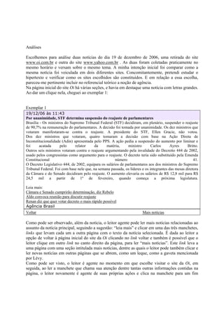 Análises

Escolhemos para análise duas notícias do dia 19 de dezembro de 2006, uma retirada do site
www.oi.com.br e outra do site www.yahoo.com.br . As duas foram coletadas praticamente no
mesmo horário e versam sobre o mesmo tema. A minha intenção inicial foi comparar como a
mesma notícia foi veiculada em dois diferentes sites. Concomitantemente, pretendi estudar o
hipertexto e verificar como os sites escolhidos são constituídos. E em relação a essa escolha,
pareceu-me pertinente incluir no referencial teórico a noção de agência.
Na página inicial do site Oi há várias seções, e havia em destaque uma notícia com letras grandes.
Ao dar um clique nela, cheguei ao exemplar 1:


Exemplar 1
19/12/06 às 11:43
Por unanimidade, STF determina suspensão do reajuste de parlamentares
Brasília - Os ministros do Supremo Tribunal Federal (STF) decidiram, em plenário, suspender o reajuste
de 90,7% na remuneração do parlamentares. A decisão foi tomada por unanimidade. Os dez ministros que
votaram manifestaram-se contra o reajuste. A presidente do STF, Ellen Gracie, não votou.
Dos dez ministros que votaram, quatro tomaram a decisão com base na Ação Direta de
Inconstitucionalidade (Adin) apresentada pelo PPS. A ação pedia a suspensão do aumento por liminar e
foi     acatada      pelo     relator     da     matéria,     ministro       Carlos      Ayres     Britto.
Outros seis ministros votaram contra o reajuste argumentando pela invalidade do Decretto 444 de 2002,
usado pelos congressistas como argumento para o reajuste. O decreto teria sido substituído pela Emenda
Constitucional                                        número                                           41.
O Decreto Legislativo 444, de 2002, equipara os salários de parlamentares aos dos ministros do Supremo
Tribunal Federal. Foi com base nele que, na semana passada, os líderes e os integrantes das mesas diretora
da Câmara e do Senado decidiram pelo reajuste. O aumento elevaria os salários de R$ 12,8 mil para R$
24,5 mil a partir de 1º de fevereiro, quando começa a próxima legislatura.

Leia mais:
Câmara e Senado cumprirão determinação, diz Rebelo
Aldo convoca reunião para discutir reajuste
Renan diz que quer votar decreto o mais rápido possível
Agência Brasil
Voltar                                                                 Mais notícias

Como pode ser observado, além da notícia, o leitor agente pode ler mais notícias relacionadas ao
assunto da notícia principal, seguindo a sugestão: “leia mais” e clicar em uma das três manchetes,
links que levam cada um a outra página com o texto da notícia selecionada. É dada ao leitor a
opção de voltar à página inicial do site da Oi clicando no link voltar e também é possível que o
leitor clique em outro link no canto direito da página, para ler “mais notícias”. Este link leva a
uma página com uma seção intitulada mais notícias, dentre as quais o leitor pode também clicar e
ler novas notícias em outras páginas que se abrem, como um leque, como a gaveta mencionada
por Lévy.
Como pode ser visto, o leitor é agente no momento em que escolhe visitar o site da Oi, em
seguida, ao ler a manchete que chama sua atenção dentre tantas outras informações contidas na
página, o leitor novamente é agente de suas próprias ações e clica na manchete para um fim
 