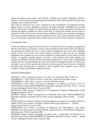coluna, há também outra coluna, “mais notícias”, dividida em três partes, Manchetes, Mundo e
Esportes. Cada uma dessas três partes apresenta manchetes sobre o tema, que são links que levam
as páginas com a notícia eletrônica.
Mas uma vez, observa-se que ocorre a agência do leitor no hipertexto. Nas palavras de Karp:
agente refere-se a pessoa engajada no exercício do poder buscando a habilidade de ocasionar
efeitos e reconstituir o mundo. O mundo do leitor reconstitui-se nesses momentos de decisão e de
controle das páginas visitadas que talvez sejam lidas. É sempre bom lembrar que esse poder é
atribuído ao leitor e não ao autor. O autor possui o poder de decidir o que vai escrever na página,
mas aqui pretendemos enfatizar apenas a agencia do leitor, que é quem realmente controla seus
atos, e suas leituras, constituindo assim a leitura do texto escrito em meio eletrônico, o hipertexto.

Considerações finais

O leitor do hipertexto é agente em seus interesses. O interesse do leitor é navegar por páginas de
Internet, fazer buscas, ler notícias, com isso, fazer do gênero textual notícia motivo de reflexão e
de construção do sentido. Para isso, o autor escolhe a seqüência do que vai ser lido, atribuindo
sentido ou não ao seu texto. Isso ocorre quando ele escolhe os links que vão ser clicados,
originando novas páginas com novos textos, podendo ser relacionados ao texto inicial, que deu
origem a navegação, naquelas páginas, ou ainda, o leitor também pode visitar páginas com
assuntos que difiram do assunto inicial. O horizonte do hipertexto é vasto e tudo vai depender da
escolha, dos fins, das necessidades do leitor. Essa escolha da seqüência textual a ser lida, como
será lida e se vai ser lida é uma decisão exclusiva do leitor agente. O autor do texto, ou produtor
da página pode orientar sobre os caminhos a serem seguidos, fazer sugestões, mas a decisão
compete ao leitor, possibilitando a agência do leitor.

Referências Bibliográficas

AHEARN, L. 2001. Language and Agency. In: Annu. Ver. Anthropol. 2001. 30:109-137.
BAZERMAN, C. 2005. Gêneros Textuais, Tipificação e Interação. São Paulo, Cortez.
BAZERMAN, C. 2006. Gênero, Agência e Escrita. São Paulo, Cortez.
COSCARELLI, Carla Viana. Da Leitura de Hpertexto: um diálogo com Rouet et alii. In:
ARAÚJO, Júlio César e BIASI-RODRIGUES, Bernadete. Interação na internet. Novas Formas
de usar a linguagem. Rio de Janeiro: Lucerna, 2006.
DURANTI, A. 2004. Agency in Language. In: A Companion to Linguistic Anthropology. United
Kingdom, Blackwell 451-473.
KOMESU, Fabiana. Pensar em Hipertexto. In: ARAUJO, Júlio César e BIASI-RODRIGUES,
Bernadete. Interação na internet. Novas Formas de usar a linguagem. Rio de Janeiro: Lucerna,
2006.
MARCUSCHI, Luiz Antônio. Gêneros Textuais emergentes no contexto da tecnologia digital. In:
MARCUSCHI, Luiz Antônio e XAVIER, Antônio Carlos (orgs.) Hipertexto e Gêneros
Digitais. Rio de Janeiro: Lucerna, 2004.
MARCUSCHI, Luiz Antônio. A coerência no Hipertexto. In: COSCARELLI, Carla Viana;
RIBEIRO, Ana Elisa (orgs.) Letramento Digital. Aspectos Sociais e Possibilidades Pedagógicas.
Belo Horizonte: CEALE; Autêntica, 2005.
PINHEIRO, Regina Cláudia. Estratégias de leitura para a compreensão de hipertextos. In:
ARAÚJO, Júlio César e BIASI-RODRIGUES, Bernadete. Interação na internet. Novas formas
de usar a linguagem. Rio de Janeiro: Lucerna, 2006.
 