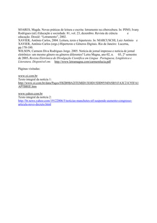 SOARES, Magda. Novas práticas de leitura e escrita: letramento na cibercultura. In: PINO, Ivany
Rodrigues (ed.) Educação e sociedade. 81, vol. 23, dezembro. Revista de ciência        e
educação. Dossiê: “Letramento”, 2002.
XAVIER, Antônio Carlos, 2004. Leitura, texto e hipertexto. In: MARCUSCHI, Luiz Antônio e
XAVIER, Antônio Carlos (orgs.) Hipertexto e Gêneros Digitais. Rio de Janeiro: Lucerna,
pp.170-180.
WILSON, Carmem Diva Rodrigues Jorge. 2005. Notícia de jornal impresso e notícia de jornal
eletrônico: um mesmo gênero ou gêneros diferentes? Letra Magna, ano 02, n. 03, 2º semestre
de 2005. Revista Eletrônica de Divulgação Científica em Língua Portuguesa, Lingüística e
Literatura. Disponível em: http://www.letramagna.com/carmemlucia.pdf

Páginas visitadas:

www.oi.com.br
Texto integral da notícia 1:
http://www.oi.com.br/data/Pages/FB2B9BA2ITEMID13E0D15DD9554F65B51FA3C21C93FA1
APTBRIE.htm

www.yahoo.com.br
Texto integral da notícia 2:
http://br.news.yahoo.com/19122006/5/noticias-manchetes-stf-suspende-aumento-congresso-
articula-novo-decreto.html
 