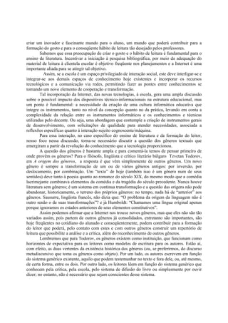criar um inovador e fascinante mundo para o aluno, um mundo que poderá contribuir para a
formação do gosto e para o conseqüente hábito de leitura tão desejado pelos professores.
        Sabemos que essa preocupação de criar o gosto e o hábito de leitura é fundamental para o
ensino de literatura. Incentivar a iniciação à pesquisa bibliográfica, por meio da adequação do
material de leitura à clientela escolar é objetivo freqüente nos planejamentos e a Internet é uma
importante aliada para se atingir tal objetivo.
           Assim, se a escola é um espaço privilegiado de interação social, este deve interligar-se e
integrar-se aos demais espaços de conhecimento hoje existentes e incorporar os recursos
tecnológicos e a comunicação via redes, permitindo fazer as pontes entre conhecimentos se
tornando um novo elemento de cooperação e transformação.
        Tal incorporação da Internet, das novas tecnologias, à escola, gera uma ampla discussão
sobre o possível impacto dos dispositivos técnico-informacionais na estrutura educacional, mas
um ponto é fundamental: a necessidade da criação de uma cultura informática educativa que
integre os instrumentos, tanto no nível da concepção quanto no da prática, levando em conta a
complexidade da relação entre os instrumentos informáticos e os conhecimentos e técnicas
utilizadas pelo docente. Ou seja, uma abordagem que contemple a criação de instrumentos gerais
de desenvolvimento, com solicitações de qualidade para atender necessidades, associada a
reflexões específicas quanto à interação sujeito cognoscente/máquina.
        Para essa interação, no caso específico do ensino de literatura e da formação do leitor,
nosso foco nessa discussão, torna-se necessário discutir a questão dos gêneros textuais que
emergiram a partir da revolução do conhecimento que a tecnologia proporcionou.
        A questão dos gêneros é bastante ampla e para comentá-la temos de pensar primeiro de
onde provêm os gêneros? Para o filósofo, lingüista e crítico literário búlgaro Tzvetan Todorov,
em A origem dos gêneros, a resposta é que vêm simplesmente de outros gêneros. Um novo
gênero é sempre a transformação de um ou de vários gêneros antigos: por inversão, por
deslocamento, por combinação. Um “texto” de hoje (também isso é um gênero num de seus
sentidos) deve tanto à poesia quanto ao romance do século XIX, do mesmo modo que a comédia
lacrimejante combinava elementos da comédia e da tragédia do século precedente. Nunca houve
literatura sem gêneros; é um sistema em contínua transformação e a questão das origens não pode
abandonar, historicamente, o terreno dos próprios gêneros: no tempo, nada há de “anterior” aos
gêneros. Sausurre, lingüista francês, não dizia que: “O problema da origem da linguagem não é
outro senão o de suas transformações”? e já Humboldt: “Chamamos uma língua original apenas
porque ignoramos os estados anteriores de seus elementos constitutivos”.
        Assim podemos afirmar que a Internet nos trouxe novos gêneros, mas que eles não são tão
variados assim, pois partem de outros gêneros já consolidados, entretanto são importantes, são
hoje freqüentes no cotidiano do alunado e conseqüentemente, podem contribuir para a formação
do leitor que poderá, pelo contato com estes e com outros gêneros construir um repertório de
leitura que possibilite a análise e a crítica, além do reconhecimento de outros gêneros.
        Lembremos que para Todorov, os gêneros existem como instituição, que funcionam como
horizontes de expectativa para os leitores como modelos de escritura para os autores. Estão aí,
com efeito, as duas vertentes da existência histórica dos gêneros (ou, se preferirmos, do discurso
metadiscursivo que toma os gêneros como objeto). Por um lado, os autores escrevem em função
do sistema genérico existente, aquilo que podem testemunhar no texto e fora dele, ou, até mesmo,
de certa forma, entre os dois. Por outro lado, os leitores lêem em função do sistema genérico que
conhecem pela crítica, pela escola, pelo sistema de difusão do livro ou simplesmente por ouvir
dizer; no entanto, não é necessário que sejam conscientes desse sistema.
 