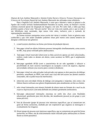 Digitais de Luís Antônio Marcuschi e Antonio Carlos Xavier e Gêneros Textuais Emergentes no
Contexto da Tecnologia Digital de Luís Antônio Marcuschi são utilizadas como referência.
        Para o lingüista Luiz Antônio Marcuschi, é certo que a Internet e todos os gêneros a ela
ligados são eventos textuais fundamentalmente baseados na escrita, assim, na Internet a escrita
continua essencial apesar da integração de imagens e de som. Por outro lado, a idéia que hoje
prolifera quanto a haver uma “fala por escrito” deve ser vista com cautela, pois o que se nota é
um hibridismo mais acentuado, algo nunca visto antes, inclusive com o acúmulo de
representações semióticas.
        As formas textuais emergentes nessa escrita são várias e versáteis. Entre os gêneros mais
conhecidos e que vêm sendo estudados podemos situar pelo menos estes (numa tentativa de
designar e diferenciar tais gêneros):

   1. e-mail (correio eletrônico na forma com formas de produção típicas);

   2. bate-papo virtual em aberto (inúmeras pessoas interagindo simultaneamente, como ocorre
      no IRC, hoje pouco utilizado pelos adolescentes).

   3. bate-papo virtual reservado (chat) (com as falas acessíveis apenas aos dois selecionados,
      embora vendo todos os demais em aberto, como acontece no MSN, que é amplamente
      utilizado).

   4. bate-papo agendado (ICQ) (com a característica de ter sido agendado e oferecer a
      possibilidade de mais recursos tecnológicos na recepção e envio de arquivos, algumas
      universidades utilizam esse recurso para o ensino à distância).

   5. bate-papo virtual em salas privadas (sala privada com apenas os dois parceiros de diálogo
      presentes, semelhante ao MSN, mas neste caso você não terá acesso aos demais usuários
      conectados, não se pode trocar de interlocutor).

   6. entrevista com convidado (forma de diálogo com perguntas e respostas, sites como o da
      Editora Saraiva utilizam esse gênero freqüentemente para atendimento on-line ao cliente).

   7. aula virtual (interações com número limitado de alunos tanto no formato de e-mail ou de
      arquivos hipertextuais com tema definido em contatos geralmente assíncronos).

   8. bate-papo educacional (interações síncronas no estilo dos chats com finalidade
      educacional, geralmente para tirar dúvidas, dar atendimento pessoal ou em grupo e com
      temas prévios).

   9. lista de discussão (grupo de pessoas com interesses específicos, que se comunicam em
      geral de forma assíncrona, mediada por um responsável que organiza as mensagens e
      eventualmente faz triagens).

   10. fórum (grupo de pessoas com interesses específicos, que se comunicam em geral de forma
       assíncrona, no Orkut, site de relacionamento muito utilizado pelos adolescentes os fóruns
       fazem-se muito presentes)
 