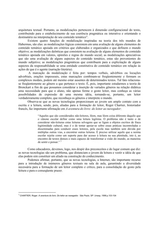 arquitetura textual. Portanto, as modalizações pertencem à dimensão configuracional do texto,
contribuindo para o estabelecimento de sua coerência pragmática ou interativa e orientando o
destinatário na interpretação de seu conteúdo temático”.
        Existem quatro funções de modalização inspiradas na teoria dos três mundos de
Habermas, são elas: as modalizações lógicas consistem em uma avaliação de alguns elementos do
conteúdo temático apoiada em critérios que elaborados e organizados e que definem o mundo
objetivo; as modalizações deônticas que consistem na avaliação de alguns elementos do conteúdo
temático apoiada em valores, opiniões e regras do mundo social; as modalizações apreciativas
que são uma avaliação de alguns aspectos do conteúdo temático, estas são provenientes do
mundo subjetivo; as modalizações pragmáticas que contribuem para a explicitação de alguns
aspectos da responsabilidade se uma entidade constitutiva do conteúdo temático em relação às
ações de que é o agente (narração literária).
        A marcação da modalização é feita por: tempos verbais, advérbios ou locuções
adverbiais, orações impessoais, estas marcações combinam-se freqüentemente e formam os
complexos modais, podem até mesmo estar ausentes de determinados textos. Tal fato relaciona-
se freqüentemente ao gênero a que pertence o texto. É, pois, importante estudarmos a teoria de
Bronckart a fim de que possamos considerar a inserção de variados gêneros na relação didática
uma necessidade para que o aluno, não apenas forme o gosto leitor, mas conheça as várias
possibilidades de expressão de uma mesma idéia, tornando-se, portanto, um leitor
verdadeiramente completo, que reconheça os gêneros e interprete o mundo.
        Observa-se que as novas tecnologias proporcionam ao jovem um amplo contato com a
escrita e a leitura, sendo, pois, aliadas para a formação do leitor, Roger Chartier, historiador
francês, faz importante afirmação em A aventura do livro: do leitor ao navegador:

                      “Aqueles que são considerados não-leitores, lêem, mas lêem coisa diferente daquilo que
                      o cânone escolar define como uma leitura legítima. O problema não é tanto o de
                      considerar não-leituras estas leituras selvagens que se ligam a objetos escritos de fraca
                      legitimidade cultural, mas é o de tentar apoiar-se sobre essas práticas incontroladas e
                      disseminadas para conduzir esses leitores, pela escola mas também sem dúvida por
                      múltiplas outras vias, a encontrar outras leituras. É preciso utilizar aquilo que a norma
                      escolar rejeita como um suporte para dar acesso à leitura na sua plenitude, isto é, ao
                      encontro de textos densos e mais capazes de transformar a visão do mundo, as maneiras
                      de sentir e pensar.” 3

        Como educadores, devemos, logo, nos despir dos preconceitos e do lugar comum que diz:
as novas tecnologias são um problema, que distanciam o jovem da leitura e vestir a idéia de que
elas podem sim constituir um aliado na construção do conhecimento.
        Podemos afirmar, portanto, que as novas tecnologias, a Internet, são importante recurso
para a introdução de inúmeros gêneros textuais na sala de aula, garantindo a diversidade
necessária para a formação de um leitor completo e crítico, para a consolidação do gosto pela
leitura e para o conseqüente prazer.




3
    CHARTIER, Roger. A aventura do livro. Do leitor ao navegador. São Paulo, SP: Unesp, 1998.p.103-104
 