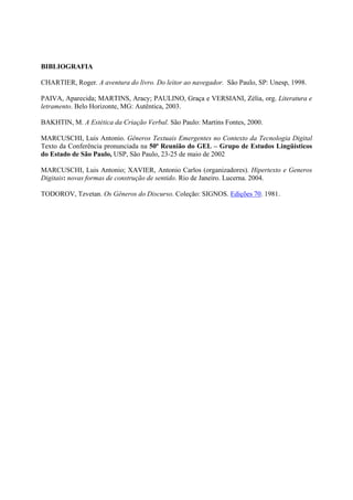 BIBLIOGRAFIA

CHARTIER, Roger. A aventura do livro. Do leitor ao navegador. São Paulo, SP: Unesp, 1998.

PAIVA, Aparecida; MARTINS, Aracy; PAULINO, Graça e VERSIANI, Zélia, org. Literatura e
letramento. Belo Horizonte, MG: Autêntica, 2003.

BAKHTIN, M. A Estética da Criação Verbal. São Paulo: Martins Fontes, 2000.

MARCUSCHI, Luis Antonio. Gêneros Textuais Emergentes no Contexto da Tecnologia Digital
Texto da Conferência pronunciada na 50ª Reunião do GEL – Grupo de Estudos Lingüísticos
do Estado de São Paulo, USP, São Paulo, 23-25 de maio de 2002

MARCUSCHI, Luis Antonio; XAVIER, Antonio Carlos (organizadores). Hipertexto e Generos
Digitais: novas formas de construção de sentido. Rio de Janeiro. Lucerna. 2004.

TODOROV, Tzvetan. Os Gêneros do Discurso. Coleção: SIGNOS. Edições 70. 1981.
 