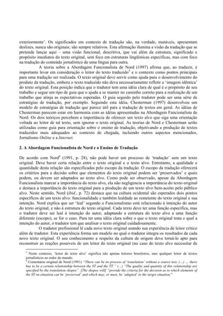 exteriormente’. Os significados em contexto de tradução são, na verdade, mutáveis, apresentam
deslizes, nunca são originais; são sempre relativos. Esta afirmação ilumina a visão da tradução que se
pretende lançar aqui – uma visão funcional, descritiva, que vai além da estrutura, significado e
propósito imediatos do texto original, sem foco em estruturas lingüísticas específicas, mas com foco
na tradução do conteúdo jornalístico de uma língua para outra.
            A teoria sobre a Abordagem Funcionalista de Nord (1997) afirma que, ao traduzir, é
importante levar em consideração o leitor do texto traduzido5 e o contexto como pontos principais
para uma tradução ser realizada. O texto original deve servir como ajuda para o desenvolvimento do
produto da tradução, embora o texto traduzido não deva necessariamente refletir a ‘imagem idêntica’
do texto original. Esta posição indica que o tradutor tem uma idéia clara de qual é o propósito de seu
trabalho e segue um tipo de guia que o ajuda a se manter no caminho correto para a realização de um
trabalho que atinja as expectativas esperadas. O guia seguido pelo tradutor pode ser uma série de
estratégias de tradução, por exemplo. Seguindo esta idéia, Chesterman (1997) desenvolveu um
modelo de estratégias de tradução que parece útil para a tradução de textos em geral. As idéias de
Chesterman parecem estar em harmonia com as idéias apresentadas na Abordagem Funcionalista de
Nord. Os dois teóricos percebem a importância de oferecer um texto alvo que siga uma orientação
voltada ao leitor de tal texto, sem ignorar o texto original. As teorias de Nord e Chesterman serão
utilizadas como guia para orientação sobre o ensino de tradução, objetivando a produção de textos
traduzidos mais adequados ao contexto de chegada, incluindo outros aspectos mencionados,
Jornalismo Online e a Internet.

2. A Abordagem Funcionalista de Nord e o Ensino de Tradução

De acordo com Nord6 (1991, p. 28), não pode haver um processo de ‘tradução’ sem um texto
original. Deve haver certa relação entre o texto original e o texto alvo. Entretanto, a qualidade e
quantidade desta relação são especificadas pelo escopo da tradução. O escopo da tradução oferecerá
os critérios para a decisão sobre que elementos do texto original podem ser ‘preservados’ e quais
podem, ou devem ser adaptados ao texto alvo. Como pode ser observado, apesar da Abordagem
Funcionalista marcar a importância do texto alvo, ela não negligencia a importância do texto original
e destaca a importância do texto original para a produção de um texto alvo bem-aceito pelo público
alvo. Neste sentido, Nord (ibid., p. 72) destaca que na cultura ocidental são esperados dois pontos
específicos de um texto alvo: funcionalidade e também lealdade ao remetente do texto original e sua
intenção. Nord explica que ser ‘leal’ segundo o Funcionalismo está relacionado à intenção do autor
do texto original, e não à estrutura do texto original. Cada texto deve ter uma função específica, mas
o tradutor deve ser leal à intenção do autor, adaptando a estrutura do texto alvo a uma função
diferente (escopo), se for o caso. Para ter uma idéia clara sobre o que o texto original trata e qual a
intenção do autor, o tradutor tem que analisar o texto original cuidadosamente.
            O tradutor profissional lê cada novo texto original usando sua experiência de leitor crítico
além de tradutor. Esta experiência forma um modelo no qual o tradutor integra os resultados de cada
novo texto original. O seu conhecimento a respeito da cultura de origem deve torná-lo apto para
reconstruir as reações possíveis de um leitor do texto original (no caso do texto alvo necessitar de
   5
     Neste contexto, ‘leitor do texto alvo’ significa não apenas leitores brasileiros, mas qualquer leitor de textos
   jornalísticos ao redor do mundo.
   6
     Comentário original de Nord (1991): “There can be no process of ‘translation’ without a source text. (…) … there
   has to be a certain relationship between the ST and the TT.” (…) “The quality and quantity of this relationship are
   specified by the translation skopos”. [The skopos will] “provide the criteria for the decision as to which elements of
   the ST-in-situation can be ‘preserved’ and which may, or must, be ‘adapted’ to the target situation.”
 