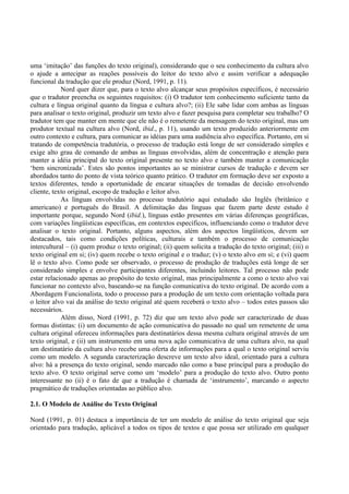 uma ‘imitação’ das funções do texto original), considerando que o seu conhecimento da cultura alvo
o ajude a antecipar as reações possíveis do leitor do texto alvo e assim verificar a adequação
funcional da tradução que ele produz (Nord, 1991, p. 11).
            Nord quer dizer que, para o texto alvo alcançar seus propósitos específicos, é necessário
que o tradutor preencha os seguintes requisitos: (i) O tradutor tem conhecimento suficiente tanto da
cultura e língua original quanto da língua e cultura alvo?; (ii) Ele sabe lidar com ambas as línguas
para analisar o texto original, produzir um texto alvo e fazer pesquisa para completar seu trabalho? O
tradutor tem que manter em mente que ele não é o remetente da mensagem do texto original, mas um
produtor textual na cultura alvo (Nord, ibid., p. 11), usando um texto produzido anteriormente em
outro contexto e cultura, para comunicar as idéias para uma audiência alvo específica. Portanto, em si
tratando de competência tradutória, o processo de tradução está longe de ser considerado simples e
exige alto grau de comando de ambas as línguas envolvidas, além de concentração e atenção para
manter a idéia principal do texto original presente no texto alvo e também manter a comunicação
‘bem sincronizada’. Estes são pontos importantes ao se ministrar cursos de tradução e devem ser
abordados tanto do ponto de vista teórico quanto prático. O tradutor em formação deve ser exposto a
textos diferentes, tendo a oportunidade de encarar situações de tomadas de decisão envolvendo
cliente, texto original, escopo de tradução e leitor alvo.
            As línguas envolvidas no processo tradutório aqui estudado são Inglês (britânico e
americano) e português do Brasil. A delimitação das línguas que fazem parte deste estudo é
importante porque, segundo Nord (ibid.), línguas estão presentes em várias diferenças geográficas,
com variações lingüísticas específicas, em contextos específicos, influenciando como o tradutor deve
analisar o texto original. Portanto, alguns aspectos, além dos aspectos lingüísticos, devem ser
destacados, tais como condições políticas, culturais e também o processo de comunicação
intercultural – (i) quem produz o texto original; (ii) quem solicita a tradução do texto original; (iii) o
texto original em si; (iv) quem recebe o texto original e o traduz; (v) o texto alvo em si; e (vi) quem
lê o texto alvo. Como pode ser observado, o processo de produção de traduções está longe de ser
considerado simples e envolve participantes diferentes, incluindo leitores. Tal processo não pode
estar relacionado apenas ao propósito do texto original, mas principalmente a como o texto alvo vai
funcionar no contexto alvo, baseando-se na função comunicativa do texto original. De acordo com a
Abordagem Funcionalista, todo o processo para a produção de um texto com orientação voltada para
o leitor alvo vai da análise do texto original até quem receberá o texto alvo – todos estes passos são
necessários.
            Além disso, Nord (1991, p. 72) diz que um texto alvo pode ser caracterizado de duas
formas distintas: (i) um documento de ação comunicativa do passado no qual um remetente de uma
cultura original ofereceu informações para destinatários dessa mesma cultura original através de um
texto original, e (ii) um instrumento em uma nova ação comunicativa de uma cultura alvo, na qual
um destinatário da cultura alvo recebe uma oferta de informações para a qual o texto original serviu
como um modelo. A segunda caracterização descreve um texto alvo ideal, orientado para a cultura
alvo: há a presença do texto original, sendo marcado não como a base principal para a produção do
texto alvo. O texto original serve como um ‘modelo’ para a produção do texto alvo. Outro ponto
interessante no (ii) é o fato de que a tradução é chamada de ‘instrumento’, marcando o aspecto
pragmático de traduções orientadas ao público alvo.

2.1. O Modelo de Análise do Texto Original

Nord (1991, p. 01) destaca a importância de ter um modelo de análise do texto original que seja
orientado para tradução, aplicável a todos os tipos de textos e que possa ser utilizado em qualquer
 