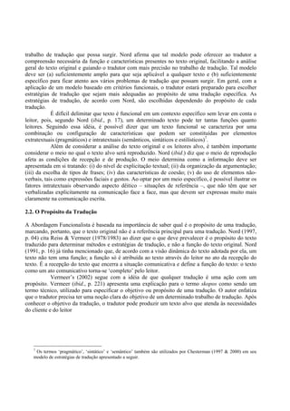 trabalho de tradução que possa surgir. Nord afirma que tal modelo pode oferecer ao tradutor a
compreensão necessária da função e características presentes no texto original, facilitando a análise
geral do texto original e guiando o tradutor com mais precisão no trabalho de tradução. Tal modelo
deve ser (a) suficientemente amplo para que seja aplicável a qualquer texto e (b) suficientemente
específico para ficar atento aos vários problemas de tradução que possam surgir. Em geral, com a
aplicação de um modelo baseado em critérios funcionais, o tradutor estará preparado para escolher
estratégias de tradução que sejam mais adequadas ao propósito de uma tradução específica. As
estratégias de tradução, de acordo com Nord, são escolhidas dependendo do propósito de cada
tradução.
            É difícil delimitar que texto é funcional em um contexto específico sem levar em conta o
leitor, pois, segundo Nord (ibid., p. 17), um determinado texto pode ter tantas funções quanto
leitores. Seguindo essa idéia, é possível dizer que um texto funcional se caracteriza por uma
combinação ou configuração de características que podem ser constituídas por elementos
extratextuais (pragmáticos) e intratextuais (semânticos, sintáticos e estilísticos)7.
            Além de considerar a análise do texto original e os leitores alvo, é também importante
considerar o meio no qual o texto alvo será reproduzido. Nord (ibid.) diz que o meio de reprodução
afeta as condições de recepção e de produção. O meio determina como a informação deve ser
apresentada em si tratando: (i) do nível de explicitação textual; (ii) da organização da argumentação;
(iii) da escolha de tipos de frases; (iv) das características de coesão; (v) do uso de elementos não-
verbais, tais como expressões faciais e gestos. Ao optar por um meio específico, é possível ilustrar os
fatores intratextuais observando aspecto dêitico – situações de referência –, que não têm que ser
verbalizadas explicitamente na comunicação face a face, mas que devem ser expressas muito mais
claramente na comunicação escrita.

2.2. O Propósito da Tradução

A Abordagem Funcionalista é baseada na importância de saber qual é o propósito de uma tradução,
marcando, portanto, que o texto original não é a referência principal para uma tradução. Nord (1997,
p. 04) cita Reiss & Vermeer (1978/1983) ao dizer que o que deve prevalecer é o propósito do texto
traduzido para determinar métodos e estratégias de tradução, e não a função do texto original. Nord
(1991, p. 16) já tinha mencionado que, de acordo com a visão dinâmica do texto adotada por ela, um
texto não tem uma função; a função só é atribuída ao texto através do leitor no ato da recepção do
texto. É a recepção do texto que encerra a situação comunicativa e define a função do texto: o texto
como um ato comunicativo torna-se ‘completo’ pelo leitor.
            Vermeer’s (2002) segue com a idéia de que qualquer tradução é uma ação com um
propósito. Vermeer (ibid., p. 221) apresenta uma explicação para o termo skopos como sendo um
termo técnico, utilizado para especificar o objetivo ou propósito de uma tradução. O autor enfatiza
que o tradutor precisa ter uma noção clara do objetivo de um determinado trabalho de tradução. Após
conhecer o objetivo da tradução, o tradutor pode produzir um texto alvo que atenda às necessidades
do cliente e do leitor




   7
    Os termos ‘pragmático’, ‘sintático’ e ‘semântico’ também são utilizados por Chesterman (1997 & 2000) em seu
   modelo de estratégias de tradução apresentado a seguir.
 