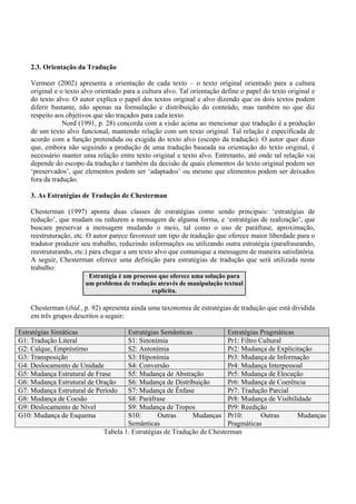 2.3. Orientação da Tradução

    Vermeer (2002) apresenta a orientação de cada texto – o texto original orientado para a cultura
    original e o texto alvo orientado para a cultura alvo. Tal orientação define o papel do texto original e
    do texto alvo. O autor explica o papel dos textos original e alvo dizendo que os dois textos podem
    diferir bastante, não apenas na formulação e distribuição do conteúdo, mas também no que diz
    respeito aos objetivos que são traçados para cada texto.
                Nord (1991, p. 28) concorda com a visão acima ao mencionar que tradução é a produção
    de um texto alvo funcional, mantendo relação com um texto original. Tal relação é especificada de
    acordo com a função pretendida ou exigida do texto alvo (escopo da tradução). O autor quer dizer
    que, embora não seguindo a produção de uma tradução baseada na orientação do texto original, é
    necessário manter uma relação entre texto original e texto alvo. Entretanto, até onde tal relação vai
    depende do escopo da tradução e também da decisão de quais elementos do texto original podem ser
    ‘preservados’, que elementos podem ser ‘adaptados’ ou mesmo que elementos podem ser deixados
    fora da tradução.

    3. As Estratégias de Tradução de Chesterman

    Chesterman (1997) aponta duas classes de estratégias como sendo principais: ‘estratégias de
    redução’, que mudam ou reduzem a mensagem de alguma forma, e ‘estratégias de realização’, que
    buscam preservar a mensagem mudando o meio, tal como o uso de paráfrase, aproximação,
    reestruturação, etc. O autor parece favorecer um tipo de tradução que oferece maior liberdade para o
    tradutor produzir seu trabalho, reduzindo informações ou utilizando outra estratégia (parafraseando,
    reestruturando, etc.) para chegar a um texto alvo que comunique a mensagem de maneira satisfatória.
    A seguir, Chesterman oferece uma definição para estratégias de tradução que será utilizada neste
    trabalho:
                         Estratégia é um processo que oferece uma solução para
                        um problema de tradução através de manipulação textual
                                               explícita.

    Chesterman (ibid., p. 92) apresenta ainda uma taxonomia de estratégias de tradução que está dividida
    em três grupos descritos a seguir:

Estratégias Sintáticas                Estratégias Semânticas             Estratégias Pragmáticas
G1: Tradução Literal                  S1: Sinonímia                      Pr1: Filtro Cultural
G2: Calque, Empréstimo                S2: Antonímia                      Pr2: Mudança de Explicitação
G3: Transposição                      S3: Hiponímia                      Pr3: Mudança de Informação
G4: Deslocamento de Unidade           S4: Conversão                      Pr4: Mudança Interpessoal
G5: Mudança Estrutural de Frase       S5: Mudança de Abstração           Pr5: Mudança de Elocução
G6: Mudança Estrutural de Oração      S6: Mudança de Distribuição        Pr6: Mudança de Coerência
G7: Mudança Estrutural de Período     S7: Mudança de Ênfase              Pr7: Tradução Parcial
G8: Mudança de Coesão                 S8: Paráfrase                      Pr8: Mudança de Visibilidade
G9: Deslocamento de Nível             S9: Mudança de Tropos              Pr9: Reedição
G10: Mudança de Esquema               S10:       Outras      Mudanças Pr10:           Outras     Mudanças
                                      Semânticas                         Pragmáticas
                              Tabela 1. Estratégias de Tradução de Chesterman
 
