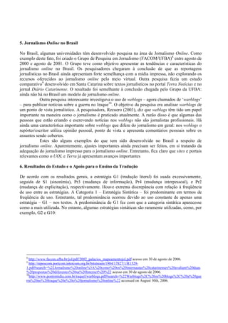 5. Jornalismo Online no Brasil

No Brasil, algumas universidades têm desenvolvido pesquisa na área de Jornalismo Online. Como
exemplo deste fato, foi criado o Grupo de Pesquisa em Jornalismo (FACOM/UFBA)8 entre agosto de
2000 e agosto de 2001. O Grupo teve como objetivo apresentar as tendências e características do
jornalismo online no Brasil. Os pesquisadores chegaram à conclusão de que as reportagens
jornalísticas no Brasil ainda apresentam forte semelhança com a mídia impressa, não explorando os
recursos oferecidos ao jornalismo online pelo meio virtual. Outra pesquisa fazia um estudo
comparativo9 desenvolvido em Santa Catarina sobre textos jornalísticos no portal Terra Notícias e no
jornal Diário Catarinense. O resultado foi semelhante à conclusão chegada pelo Grupo da UFBA:
ainda não há no Brasil um modelo de jornalismo online.
            Outra pesquisa interessante investigava o uso de weblogs – agora chamados de ‘warblogs’
– para publicar notícias sobre a guerra no Iraque10. O objetivo da pesquisa era analisar warblogs de
um ponto de vista jornalístico. A pesquisadora, Recuero (2003), diz que weblogs têm tido um papel
importante na maneira como o jornalismo é praticado atualmente. A razão disso é que algumas das
pessoas que estão criando e escrevendo notícias nos weblogs não são jornalistas profissionais. Há
ainda uma característica importante sobre weblogs que difere do jornalismo em geral: nos weblogs o
repórter/escritor utiliza opinião pessoal, ponto de vista e apresenta comentários pessoais sobre os
assuntos sendo cobertos.
            Estes são alguns exemplos do que tem sido desenvolvido no Brasil a respeito de
jornalismo online. Aparentemente, ajustes importantes ainda precisam ser feitos, em si tratando da
adequação do jornalismo impresso para o jornalismo online. Entretanto, fica claro que sites e portais
relevantes como o UOL e Terra já apresentam avanços importantes

6. Resultados do Estudo e o Apoio para o Ensino da Tradução

De acordo com os resultados gerais, a estratégia G1 (tradução literal) foi usada excessivamente,
seguida de S1 (sinonímia), Pr3 (mudança de informação), Pr4 (mudança interpessoal), e Pr2
(mudança de explicitação), respectivamente. Houve extrema discrepância com relação à freqüência
de uso entre as estratégias. A Categoria 1 – Estratégia Sintática – foi predominante em termos de
freqüência de uso. Entretanto, tal predominância ocorreu devido ao uso constante de apenas uma
estratégia – G1 – nos textos. A predominância de G1 fez com que a categoria sintática aparecesse
como a mais utilizada. No entanto, algumas estratégias sintáticas são raramente utilizadas, como, por
exemplo, G2 e G10:




   8
     http://www.facom.ufba.br/jol/pdf/2002_palacios_mapeamentojol.pdf acesso em 30 de agosto de 2006.
   9
     http://reposcom.portcom.intercom.org.br/bitstream/1904/17827/1/R1529-
   1.pdf#search=%22Jornalismo%20online%3A%20como%20os%20internautas%20catarinenses%20avaliam%20duas
   %20propostas%20diferentes%20na%20Internet%20%22 acesso em 30 de agosto de 2006.
   10
      http://www.pontomidia.com.br/raquel/warblogs.pdf#search=%22Warblogs%2C%20os%20blogs%2C%20a%20gue
   rra%20no%20Iraque%20e%20o%20jornalismo%20online%22 accessed on August 30th, 2006.
 