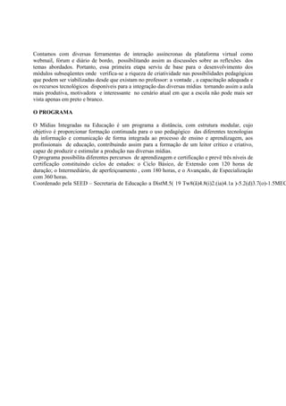 Contamos com diversas ferramentas de interação assíncronas da plataforma virtual como
webmail, fórum e diário de bordo, possibilitando assim as discussões sobre as reflexões dos
temas abordados. Portanto, essa primeira etapa serviu de base para o desenvolvimento dos
módulos subseqüentes onde verifica-se a riqueza de criatividade nas possibilidades pedagógicas
que podem ser viabilizadas desde que existam no professor: a vontade , a capacitação adequada e
os recursos tecnológicos disponíveis para a integração das diversas mídias tornando assim a aula
mais produtiva, motivadora e interessante no cenário atual em que a escola não pode mais ser
vista apenas em preto e branco.

O PROGRAMA

O Mídias Integradas na Educação é um programa a distância, com estrutura modular, cujo
objetivo é proporcionar formação continuada para o uso pedagógico das diferentes tecnologias
da informação e comunicação de forma integrada ao processo de ensino e aprendizagem, aos
profissionais de educação, contribuindo assim para a formação de um leitor crítico e criativo,
capaz de produzir e estimular a produção nas diversas mídias.
O programa possibilita diferentes percursos de aprendizagem e certificação e prevê três níveis de
certificação constituindo ciclos de estudos: o Ciclo Básico, de Extensão com 120 horas de
duração; o Intermediário, de aperfeiçoamento , com 180 horas, e o Avançado, de Especialização
com 360 horas.
Coordenado pela SEED – Secretaria de Educação a DistM.5( 19 Tw8(ã)4.8(i)2.(ia)4.1a )-5.2(d)3.7(o)-1.5MEC
 