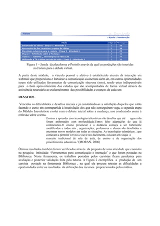 Figura 1 – Janela da plataforma e-Proinfo através da qual as produções são inseridas
           no Fórum para o debate virtual.

A partir deste módulo, o vínculo pessoal e afetivo é estabelecido através da interação via
webmail que proporciona e fortalece a comunicação assíncrona além de, em outras oportunidades
terem sido utilizadas ferramentas de comunicação síncrona (msn), sendo estas indispensáveis
para o bom aproveitamento dos estudos que são acompanhados de forma virtual através da
assistência necessária ao esclarecimento das possibilidades e avanços de cada um

DESAFIOS

 Vencidas as dificuldades e desafios iniciais e já constatando-se a satisfação daqueles que estão
fazendo o curso em contrapartida à insatisfação dos que não conseguiram vaga, a segunda etapa
do Módulo Introdutório evolui com o debate inicial sobre a mudança, nos conduzindo assim à
reflexão sobre o tema.
                     Ensinar e aprender com tecnologias telemáticas são desafios que até  agora não
                     foram enfrentados com profundidade.Temos feito adaptações do que já
                     conhecíamos.O ensino presencial e a distância começa a ser fortemente
                     modificados e todos nós , organizações, professores e alunos são desafiados a
                     encontrar novos modelos em todas as situações. As tecnologias telemáticas , que
                     começam a permitir ver-nos e ouvir-nos facilmente, colocam em xeque o
                     conceito tradicional de sala de aula, de ensino e de organização dos
                     procedimentos educativos.”(MORAN, 2006)

Ótimos resultados também foram verificados através da proposta de uma atividade que consistia
na pesquisa intitulada: “Ferramentas para comunicação e interação” e que foram postadas na
Biblioteca. Nesta ferramenta, os trabalhos postados pelos cursistas ficam pendentes para
avaliação e posterior validação feita pela tutoria. A Figura 2 exemplifica a produção de um
cursista postado na ferramenta Biblioteca , na qual ele procura retratar as dificuldades e
oportunidades entre os resultados da utilização dos recursos proporcionados pelas mídias.
 