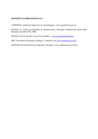 REFERÊNCIAS BIBLIOGRÁFICAS


E-PROINFO, Ambiente Colaborativo de Aprendizagem –www.eproinfo.mec.gov.br

FRANÇA, G. Cursos de preparação de monitores para a educação a distância.São Paulo: Rede
Brasileira de EAD LTDA, 2000.

MORAN, José M. Desafios com as Novas Mídias – www.eca.usp.br/prof/moran.

MEC, Secretaria de Educação a Distância . Disponível em www.seednet.mec.gov.br.

SEEDNET.Revista Eletrônica de educação a Distância –www.seednet.mec.gov.br/not.
 