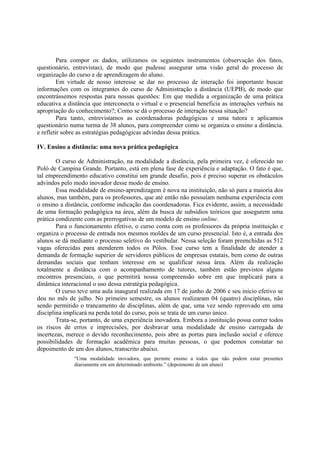 Para compor os dados, utilizamos os seguintes instrumentos (observação dos fatos,
questionário, entrevistas), de modo que pudesse assegurar uma visão geral do processo de
organização do curso e de aprendizagem do aluno.
         Em virtude de nosso interesse se dar no processo de interação foi importante buscar
informações com os integrantes do curso de Administração a distância (UEPB), de modo que
encontrássemos respostas para nossas questões: Em que medida a organização de uma prática
educativa a distância que interconecta o virtual e o presencial beneficia as interações verbais na
apropriação do conhecimento?; Como se dá o processo de interação nessa situação?
         Para tanto, entrevistamos as coordenadoras pedagógicas e uma tutora e aplicamos
questionário numa turma de 38 alunos, para compreender como se organiza o ensino a distância.
e refletir sobre as estratégias pedagógicas advindas dessa prática.

IV. Ensino a distância: uma nova prática pedagógica

        O curso de Administração, na modalidade a distância, pela primeira vez, é oferecido no
Poló de Campina Grande. Portanto, está em plena fase de experiência e adaptação. O fato é que,
tal empreendimento educativo constitui um grande desafio, pois é preciso superar os obstáculos
advindos pelo modo inovador desse modo de ensino.
        Essa modalidade de ensino-aprendizagem é nova na instituição, não só para a maioria dos
alunos, mas também, para os professores, que até então não possuíam nenhuma experiência com
o ensino a distância, conforme indicação das coordenadoras. Fica evidente, assim, a necessidade
de uma formação pedagógica na área, além da busca de subsídios teóricos que assegurem uma
prática condizente com as prerrogativas de um modelo de ensino online.
        Para o funcionamento efetivo, o curso conta com os professores da própria instituição e
organiza o processo de entrada nos mesmos moldes de um curso presencial. Isto é, a entrada dos
alunos se dá mediante o processo seletivo do vestibular. Nessa seleção foram preenchidas as 512
vagas oferecidas para atenderem todos os Pólos. Esse curso tem a finalidade de atender a
demanda de formação superior de servidores públicos de empresas estatais, bem como de outras
demandas sociais que tenham interesse em se qualificar nessa área. Além da realização
totalmente a distância com o acompanhamento de tutores, também estão previstos alguns
encontros presenciais, o que permitirá nossa compreensão sobre em que implicará para a
dinâmica interacional o uso dessa estratégia pedagógica.
        O curso teve uma aula inaugural realizada em 17 de junho de 2006 e seu início efetivo se
deu no mês de julho. No primeiro semestre, os alunos realizaram 04 (quatro) disciplinas, não
sendo permitido o trancamento de disciplinas, além de que, uma vez sendo reprovado em uma
disciplina implicará na perda total do curso, pois se trata de um curso único.
        Trata-se, portanto, de uma experiência inovadora. Embora a instituição possa correr todos
os riscos de erros e imprecisões, por desbravar uma modalidade de ensino carregada de
incertezas, merece o devido reconhecimento, pois abre as portas para inclusão social e oferece
possibilidades de formação acadêmica para muitas pessoas, o que podemos constatar no
depoimento de um dos alunos, transcrito abaixo.
              “Uma modalidade inovadora, que permite ensino a todos que não podem estar presentes
              diariamente em um determinado ambiente.” (depoimento de um aluno)
 